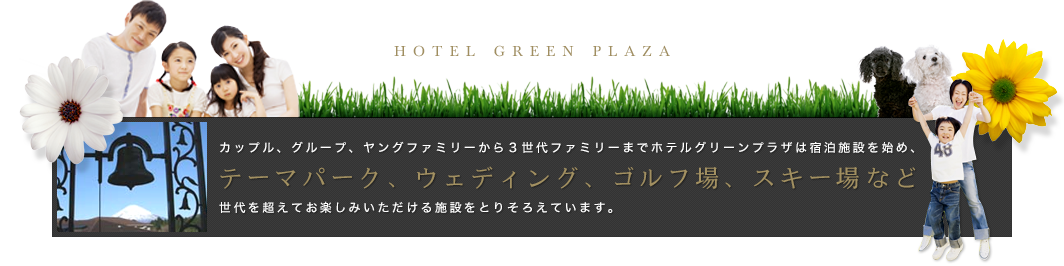 カップル、グループ、ヤングファミリーから３世代ファミリーまでホテルグリーンプラザは宿泊施設を始め、テーマパーク、ウェディング、ゴルフ場、スキー場など世代を超えてお楽しみいただける施設をとりそろえています。