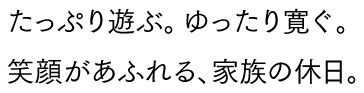 たっぷり遊ぶ。ゆったり寛ぐ。笑顔があふれる、家族の休日。
