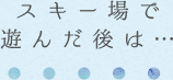 スキー場で遊んだ後は…
